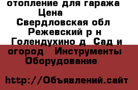 отопление для гаража  › Цена ­ 1 000 - Свердловская обл., Режевский р-н, Голендухино д. Сад и огород » Инструменты. Оборудование   